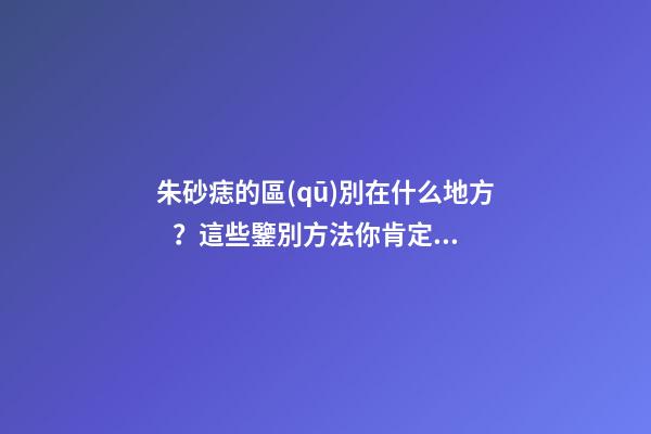 朱砂痣的區(qū)別在什么地方？這些鑒別方法你肯定沒見過